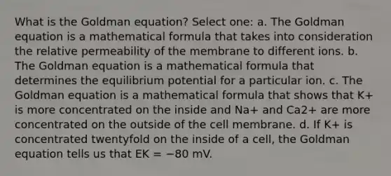 What is the Goldman equation? Select one: a. The Goldman equation is a mathematical formula that takes into consideration the relative permeability of the membrane to different ions. b. The Goldman equation is a mathematical formula that determines the equilibrium potential for a particular ion. c. The Goldman equation is a mathematical formula that shows that K+ is more concentrated on the inside and Na+ and Ca2+ are more concentrated on the outside of the cell membrane. d. If K+ is concentrated twentyfold on the inside of a cell, the Goldman equation tells us that EK = −80 mV.