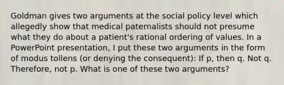 Goldman gives two arguments at the social policy level which allegedly show that medical paternalists should not presume what they do about a patient's rational ordering of values. In a PowerPoint presentation, I put these two arguments in the form of modus tollens (or denying the consequent): If p, then q. Not q. Therefore, not p. What is one of these two arguments?