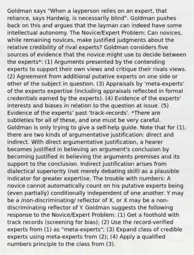 Goldman says "When a layperson relies on an expert, that reliance, says Hardwig, is necessarily blind". Goldman pushes back on this and argues that the layman can indeed have some intellectual autonomy. The Novice/Expert Problem: Can novices, while remaining novices, make justified judgments about the relative credibility of rival experts? Goldman considers five sources of evidence that the novice might use to decide between the experts*: (1) Arguments presented by the contending experts to support their own views and critique their rivals views. (2) Agreement from additional putative experts on one side or other of the subject in question. (3) Appraisals by 'meta-experts' of the experts expertise (including appraisals reflected in formal credentials earned by the experts). (4) Evidence of the experts' interests and biases in relation to the question at issue. (5) Evidence of the experts' past 'track-records'. *There are subtleties for all of these, and one must be very careful. Goldman is only trying to give a self-help guide. Note that for (1), there are two kinds of argumentative justification: direct and indirect. With direct argumentative justification, a hearer becomes justified in believing an argument's conclusion by becoming justified in believing the arguments premises and its support to the conclusion. Indirect justification arises from dialectical superiority (not merely debating skill) as a plausible indicator for greater expertise. The trouble with numbers: A novice cannot automatically count on his putative experts being (even partially) conditionally independent of one another. Y may be a /non-discriminating/ reflector of X, or X may be a non-discriminating reflector of Y. Goldman suggests the following response to the Novice/Expert Problem: (1) Get a foothold with track records (screening for bias); (2) Use the record-verified experts from (1) as "meta-experts"; (3) Expand class of credible experts using meta-experts from (2); (4) Apply a qualified numbers principle to the class from (3).