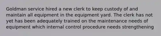 Goldman service hired a new clerk to keep custody of and maintain all equipment in the equipment yard. The clerk has not yet has been adequately trained on the maintenance needs of equipment which internal control procedure needs strengthening