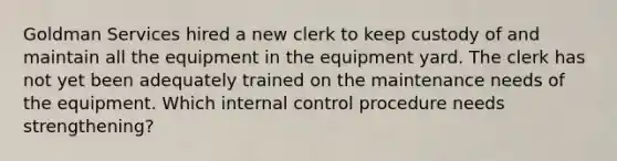 Goldman Services hired a new clerk to keep custody of and maintain all the equipment in the equipment yard. The clerk has not yet been adequately trained on the maintenance needs of the equipment. Which internal control procedure needs​ strengthening?