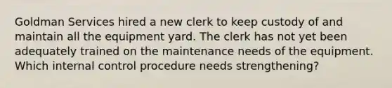 Goldman Services hired a new clerk to keep custody of and maintain all the equipment yard. The clerk has not yet been adequately trained on the maintenance needs of the equipment. Which internal control procedure needs strengthening?