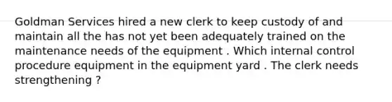 Goldman Services hired a new clerk to keep custody of and maintain all the has not yet been adequately trained on the maintenance needs of the equipment . Which internal control procedure equipment in the equipment yard . The clerk needs strengthening ?