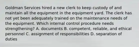 Goldman Services hired a new clerk to keep custody of and maintain all the equipment in the equipment yard. The clerk has not yet been adequately trained on the maintenance needs of the equipment. Which internal control procedure needs​ strengthening? A. documents B. ​competent, reliable, and ethical personnel C. assignment of responsibilities D. separation of duties