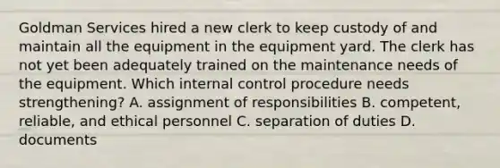 Goldman Services hired a new clerk to keep custody of and maintain all the equipment in the equipment yard. The clerk has not yet been adequately trained on the maintenance needs of the equipment. Which <a href='https://www.questionai.com/knowledge/kjj42owoAP-internal-control' class='anchor-knowledge'>internal control</a> procedure needs​ strengthening? A. assignment of responsibilities B. ​competent, reliable, and ethical personnel C. separation of duties D. documents