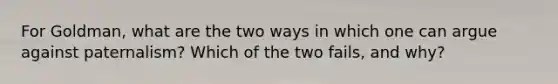 For Goldman, what are the two ways in which one can argue against paternalism? Which of the two fails, and why?