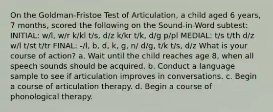 On the Goldman-Fristoe Test of Articulation, a child aged 6 years, 7 months, scored the following on the Sound-in-Word subtest: INITIAL: w/l, w/r k/kl t/s, d/z k/kr t/k, d/g p/pl MEDIAL: t/s t/th d/z w/l t/st t/tr FINAL: -/l, b, d, k, g, n/ d/g, t/k t/s, d/z What is your course of action? a. Wait until the child reaches age 8, when all speech sounds should be acquired. b. Conduct a language sample to see if articulation improves in conversations. c. Begin a course of articulation therapy. d. Begin a course of phonological therapy.