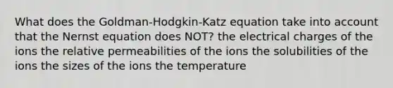 What does the Goldman-Hodgkin-Katz equation take into account that the Nernst equation does NOT? the electrical charges of the ions the relative permeabilities of the ions the solubilities of the ions the sizes of the ions the temperature