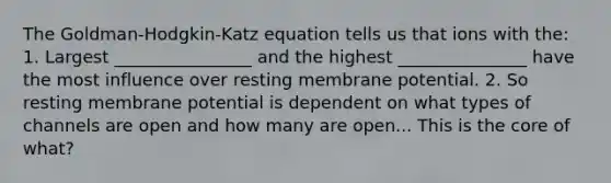 The Goldman-Hodgkin-Katz equation tells us that ions with the: 1. Largest ________________ and the highest _______________ have the most influence over resting membrane potential. 2. So resting membrane potential is dependent on what types of channels are open and how many are open... This is the core of what?