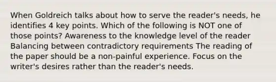 When Goldreich talks about how to serve the reader's needs, he identifies 4 key points. Which of the following is NOT one of those points? Awareness to the knowledge level of the reader Balancing between contradictory requirements The reading of the paper should be a non-painful experience. Focus on the writer's desires rather than the reader's needs.