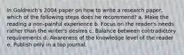 In Goldreich's 2004 paper on how to write a research paper, which of the following steps does he recommend? a. Make the reading a non-painful experience b. Focus on the reader's needs rather than the writer's desires c. Balance between contradictory requirements d. Awareness of the knowledge level of the reader e. Publish only in a top journal.