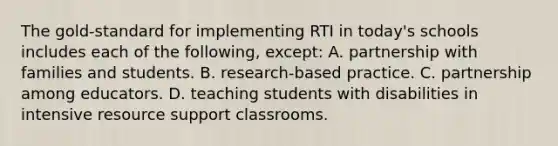 The​ gold-standard for implementing RTI in​ today's schools includes each of the​ following, ​except: A. partnership with families and students. B. ​research-based practice. C. partnership among educators. D. teaching students with disabilities in intensive resource support classrooms.