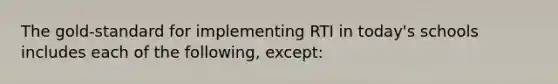 The​ gold-standard for implementing RTI in​ today's schools includes each of the​ following, ​except: