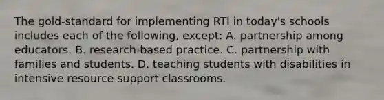 The​ gold-standard for implementing RTI in​ today's schools includes each of the​ following, ​except: A. partnership among educators. B. research-based practice. C. partnership with families and students. D. teaching students with disabilities in intensive resource support classrooms.