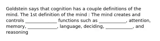 Goldstein says that cognition has a couple definitions of the mind. The 1st definition of the mind : The mind creates and controls ______________ functions such as ____________, attention, memory, _____________, language, deciding, ____________, and reasoning