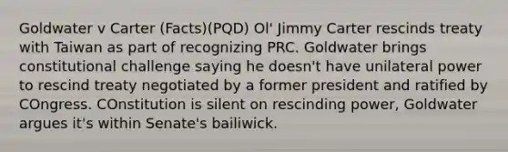 Goldwater v Carter (Facts)(PQD) Ol' Jimmy Carter rescinds treaty with Taiwan as part of recognizing PRC. Goldwater brings constitutional challenge saying he doesn't have unilateral power to rescind treaty negotiated by a former president and ratified by COngress. COnstitution is silent on rescinding power, Goldwater argues it's within Senate's bailiwick.