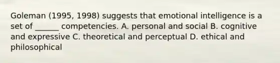 Goleman (1995, 1998) suggests that emotional intelligence is a set of ______ competencies. A. personal and social B. cognitive and expressive C. theoretical and perceptual D. ethical and philosophical