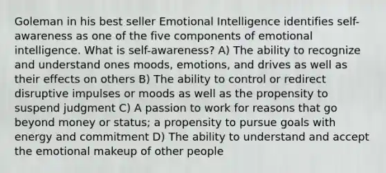 Goleman in his best seller Emotional Intelligence identifies self-awareness as one of the five components of emotional intelligence. What is self-awareness? A) The ability to recognize and understand ones moods, emotions, and drives as well as their effects on others B) The ability to control or redirect disruptive impulses or moods as well as the propensity to suspend judgment C) A passion to work for reasons that go beyond money or status; a propensity to pursue goals with energy and commitment D) The ability to understand and accept the emotional makeup of other people