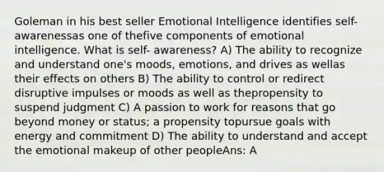 Goleman in his best seller Emotional Intelligence identifies self- awarenessas one of thefive components of emotional intelligence. What is self- awareness? A) The ability to recognize and understand one's moods, emotions, and drives as wellas their effects on others B) The ability to control or redirect disruptive impulses or moods as well as thepropensity to suspend judgment C) A passion to work for reasons that go beyond money or status; a propensity topursue goals with energy and commitment D) The ability to understand and accept the emotional makeup of other peopleAns: A