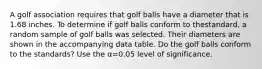 A golf association requires that golf balls have a diameter that is 1.68 inches. To determine if golf balls conform to the​standard, a random sample of golf balls was selected. Their diameters are shown in the accompanying data table. Do the golf balls conform to the​ standards? Use the α=0.05 level of significance.