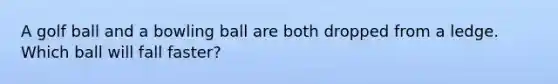 A golf ball and a bowling ball are both dropped from a ledge. Which ball will fall faster?