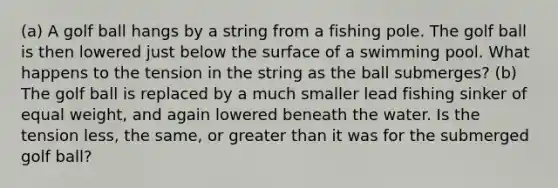 (a) A golf ball hangs by a string from a fishing pole. The golf ball is then lowered just below the surface of a swimming pool. What happens to the tension in the string as the ball submerges? (b) The golf ball is replaced by a much smaller lead fishing sinker of equal weight, and again lowered beneath the water. Is the tension less, the same, or <a href='https://www.questionai.com/knowledge/ktgHnBD4o3-greater-than' class='anchor-knowledge'>greater than</a> it was for the submerged golf ball?