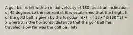 A golf ball is hit with an initial velocity of 130 ft/s at an inclination of 45 degrees to the horizontal. It is established that the height h of the gold ball is given by the function h(x) = (-32x^2/130^2) + x where x is the horizontal distance that the golf ball has traveled. How far was the golf ball hit?