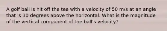 A golf ball is hit off the tee with a velocity of 50 m/s at an angle that is 30 degrees above the horizontal. What is the magnitude of the vertical component of the ball's velocity?