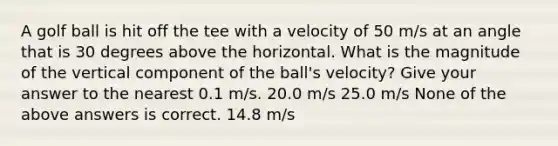 A golf ball is hit off the tee with a velocity of 50 m/s at an angle that is 30 degrees above the horizontal. What is the magnitude of the vertical component of the ball's velocity? Give your answer to the nearest 0.1 m/s. 20.0 m/s 25.0 m/s None of the above answers is correct. 14.8 m/s