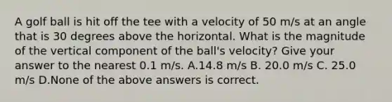 A golf ball is hit off the tee with a velocity of 50 m/s at an angle that is 30 degrees above the horizontal. What is the magnitude of the vertical component of the ball's velocity? Give your answer to the nearest 0.1 m/s. A.14.8 m/s B. 20.0 m/s C. 25.0 m/s D.None of the above answers is correct.