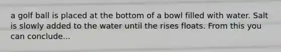 a golf ball is placed at the bottom of a bowl filled with water. Salt is slowly added to the water until the rises floats. From this you can conclude...