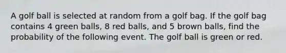 A golf ball is selected at random from a golf bag. If the golf bag contains 4 green balls, 8 red balls, and 5 brown balls, find the probability of the following event. The golf ball is green or red.