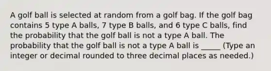 A golf ball is selected at random from a golf bag. If the golf bag contains 5 type A​ balls, 7 type B​ balls, and 6 type C​ balls, find the probability that the golf ball is not a type A ball. The probability that the golf ball is not a type A ball is _____ ​(Type an integer or decimal rounded to three decimal places as​ needed.)