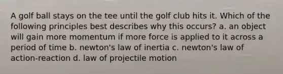 A golf ball stays on the tee until the golf club hits it. Which of the following principles best describes why this occurs? a. an object will gain more momentum if more force is applied to it across a period of time b. newton's law of inertia c. newton's law of action-reaction d. law of projectile motion