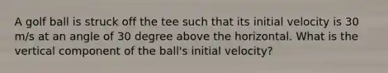 A golf ball is struck off the tee such that its initial velocity is 30 m/s at an angle of 30 degree above the horizontal. What is the vertical component of the ball's initial velocity?