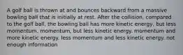 A golf ball is thrown at and bounces backward from a massive bowling ball that is initially at rest. After the collision, compared to the golf ball, the bowling ball has more kinetic energy, but less momentum. momentum, but less kinetic energy. momentum and more kinetic energy. less momentum and less kinetic energy. not enough information