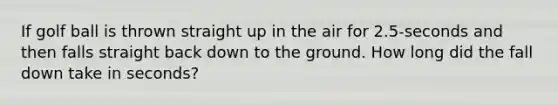 If golf ball is thrown straight up in the air for 2.5-seconds and then falls straight back down to the ground. How long did the fall down take in seconds?