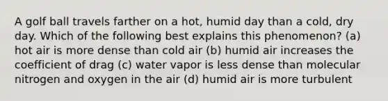 A golf ball travels farther on a hot, humid day than a cold, dry day. Which of the following best explains this phenomenon? (a) hot air is more dense than cold air (b) humid air increases the coefficient of drag (c) water vapor is less dense than molecular nitrogen and oxygen in the air (d) humid air is more turbulent