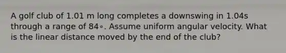A golf club of 1.01 m long completes a downswing in 1.04s through a range of 84∘. Assume uniform angular velocity. What is the linear distance moved by the end of the club?