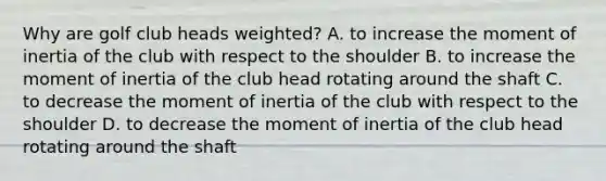 Why are golf club heads weighted? A. to increase the moment of inertia of the club with respect to the shoulder B. to increase the moment of inertia of the club head rotating around the shaft C. to decrease the moment of inertia of the club with respect to the shoulder D. to decrease the moment of inertia of the club head rotating around the shaft