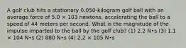 A golf club hits a stationary 0.050-kilogram golf ball with an average force of 5.0 × 103 newtons, accelerating the ball to a speed of 44 meters per second. What is the magnitude of the impulse imparted to the ball by the golf club? (1) 2.2 N•s (3) 1.1 × 104 N•s (2) 880 N•s (4) 2.2 × 105 N•s