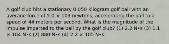 A golf club hits a stationary 0.050-kilogram golf ball with an average force of 5.0 × 103 newtons, accelerating the ball to a speed of 44 meters per second. What is the magnitude of the impulse imparted to the ball by the golf club? (1) 2.2 N•s (3) 1.1 × 104 N•s (2) 880 N•s (4) 2.2 × 105 N•s