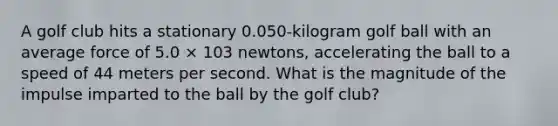 A golf club hits a stationary 0.050-kilogram golf ball with an average force of 5.0 × 103 newtons, accelerating the ball to a speed of 44 meters per second. What is the magnitude of the impulse imparted to the ball by the golf club?