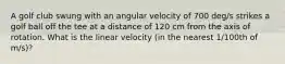 A golf club swung with an angular velocity of 700 deg/s strikes a golf ball off the tee at a distance of 120 cm from the axis of rotation. What is the linear velocity (in the nearest 1/100th of m/s)?