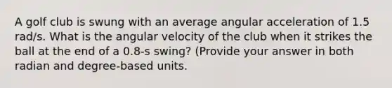 A golf club is swung with an average angular acceleration of 1.5 rad/s. What is the angular velocity of the club when it strikes the ball at the end of a 0.8-s swing? (Provide your answer in both radian and degree-based units.