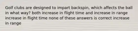 Golf clubs are designed to impart backspin, which affects the ball in what way? both increase in flight time and increase in range increase in flight time none of these answers is correct increase in range