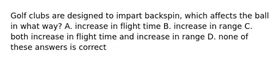 Golf clubs are designed to impart backspin, which affects the ball in what way? A. increase in flight time B. increase in range C. both increase in flight time and increase in range D. none of these answers is correct