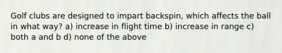 Golf clubs are designed to impart backspin, which affects the ball in what way? a) increase in flight time b) increase in range c) both a and b d) none of the above