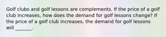 Golf clubs and golf lessons are complements. If the price of a golf club increases​, how does the demand for golf lessons ​change? If the price of a golf club increases​, the demand for golf lessons will​ _______.