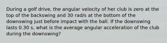 During a golf drive, the angular velocity of her club is zero at the top of the backswing and 30 rad/s at the bottom of the downswing just before impact with the ball. If the downswing lasts 0.30 s, what is the average angular acceleration of the club during the downswing?